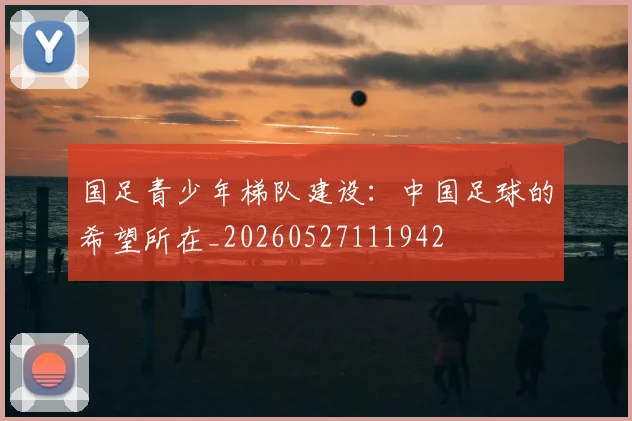 国足青少年梯队建设:中国足球的希望所在_20260527111942