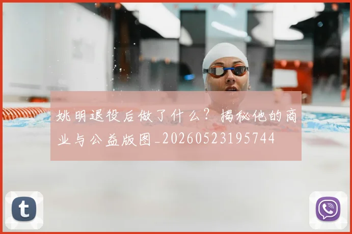姚明退役后做了什么?揭秘他的商业与公益版图_20260523195744