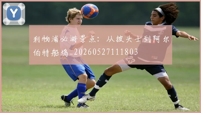 利物浦必游景点:从披头士到阿尔伯特船坞_20260527111803