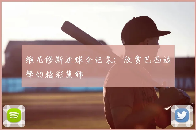 维尼修斯进球全记录:欣赏巴西边锋的精彩集锦