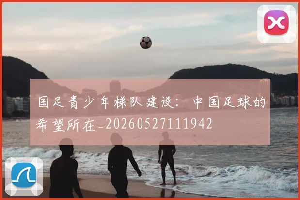 国足青少年梯队建设:中国足球的希望所在_20260527111942