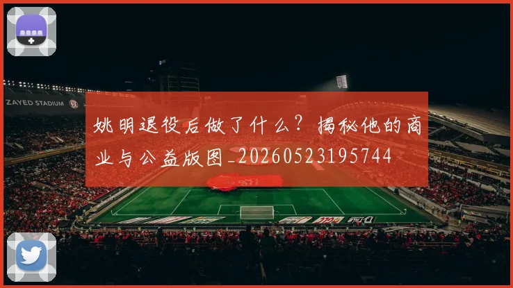 姚明退役后做了什么?揭秘他的商业与公益版图_20260523195744