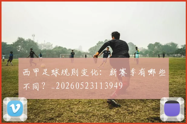 西甲足球规则变化:新赛季有哪些不同?_20260523113949