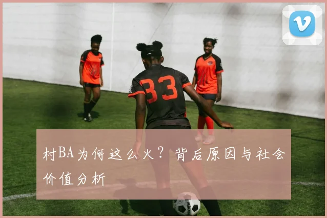 村BA为何这么火?背后原因与社会价值分析